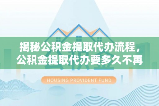 东宝揭秘公积金提取代办流程，公积金提取代办要多久不再是谜题