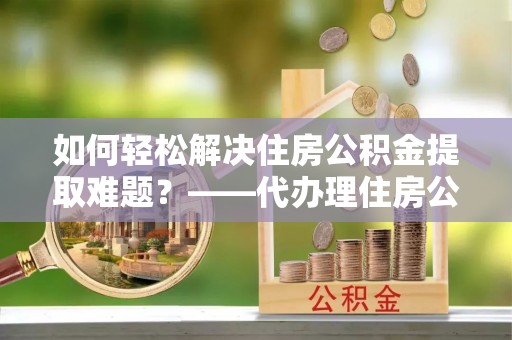 东宝如何轻松解决住房公积金提取难题？——代办理住房公积金提取服务解析