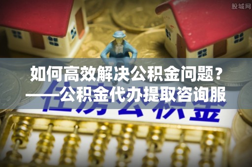 东宝如何高效解决公积金问题？——公积金代办提取咨询服务指南