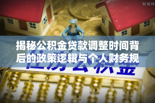东宝揭秘公积金贷款调整时间背后的政策逻辑与个人财务规划