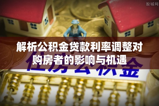 东宝解析公积金贷款利率调整对购房者的影响与机遇