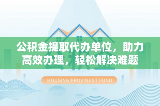 东宝公积金提取代办单位，助力高效办理，轻松解决难题
