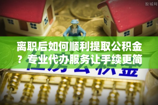 东宝离职后如何顺利提取公积金？专业代办服务让手续更简单